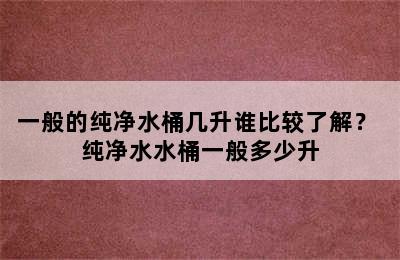 一般的纯净水桶几升谁比较了解？ 纯净水水桶一般多少升